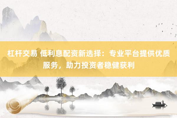 杠杆交易 低利息配资新选择：专业平台提供优质服务，助力投资者稳健获利