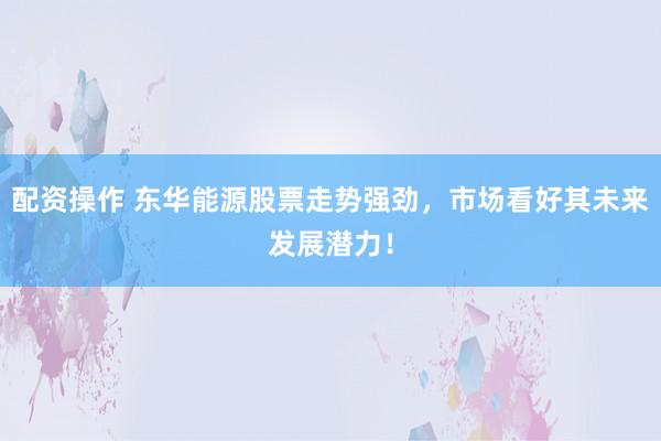 配资操作 东华能源股票走势强劲，市场看好其未来发展潜力！