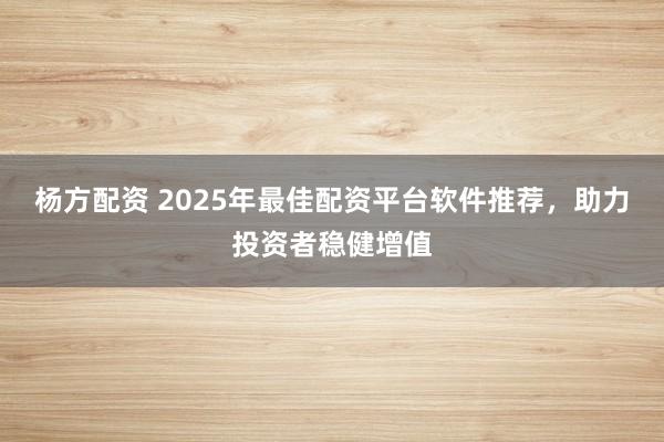 杨方配资 2025年最佳配资平台软件推荐,助力投资者稳健增值