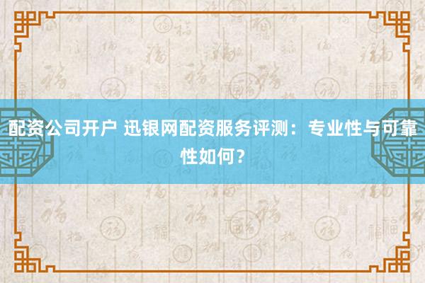 配资公司开户 迅银网配资服务评测：专业性与可靠性如何？
