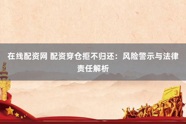 在线配资网 配资穿仓拒不归还：风险警示与法律责任解析