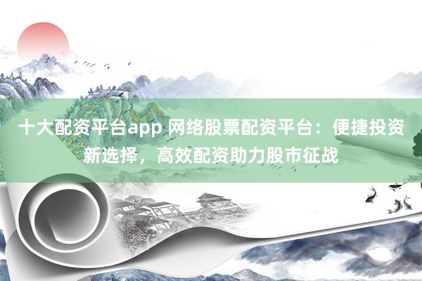 十大配资平台app 网络股票配资平台：便捷投资新选择，高效配资助力股市征战