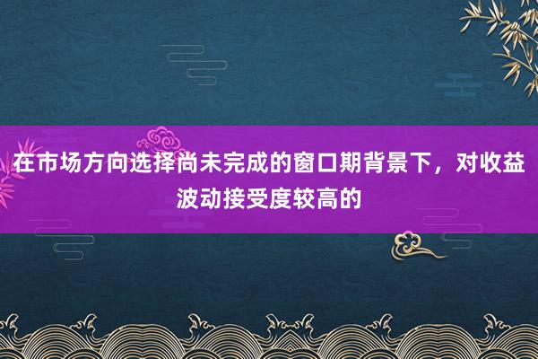在市场方向选择尚未完成的窗口期背景下，对收益波动接受度较高的