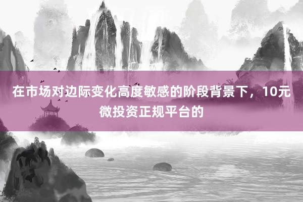 在市场对边际变化高度敏感的阶段背景下，10元微投资正规平台的