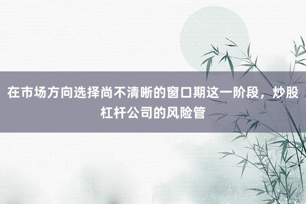 在市场方向选择尚不清晰的窗口期这一阶段，炒股杠杆公司的风险管