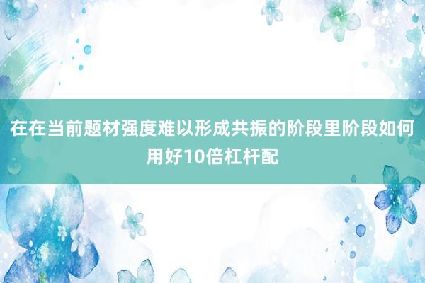在在当前题材强度难以形成共振的阶段里阶段如何用好10倍杠杆配