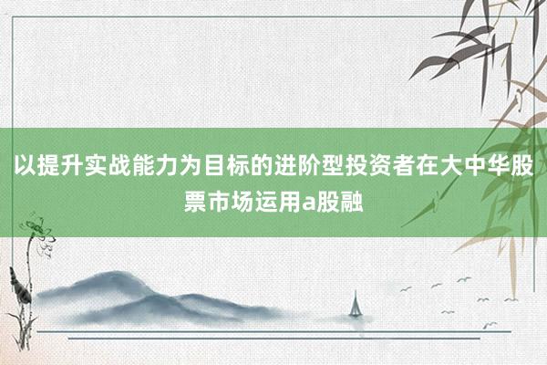 以提升实战能力为目标的进阶型投资者在大中华股票市场运用a股融