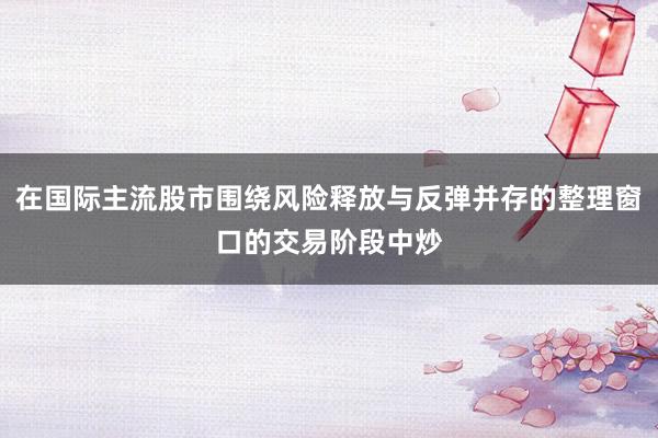 在国际主流股市围绕风险释放与反弹并存的整理窗口的交易阶段中炒