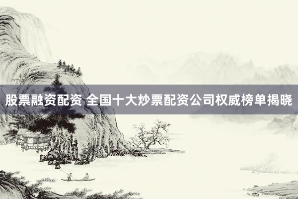 股票融资配资 全国十大炒票配资公司权威榜单揭晓