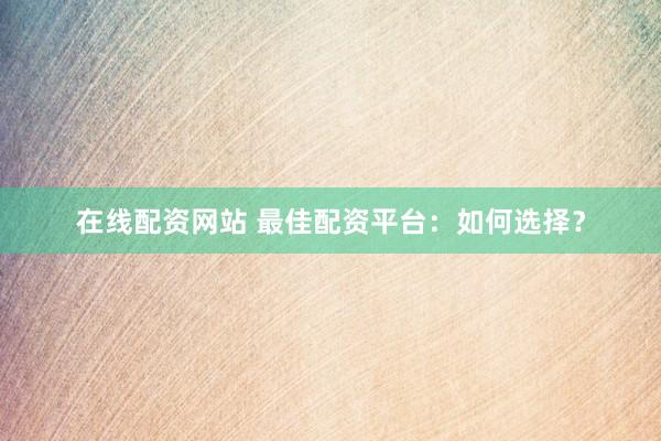 在线配资网站 最佳配资平台：如何选择？