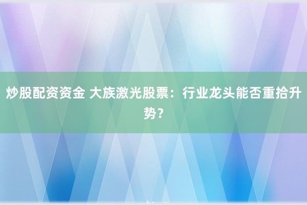 炒股配资资金 大族激光股票：行业龙头能否重拾升势？