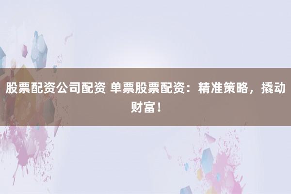 股票配资公司配资 单票股票配资：精准策略，撬动财富！