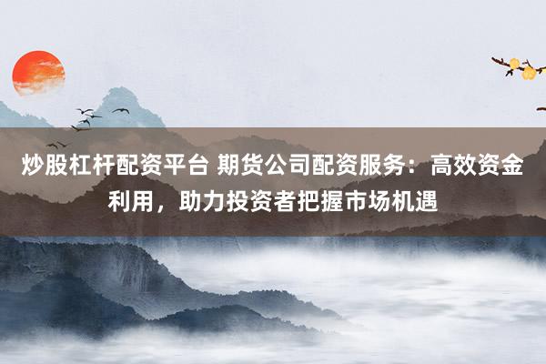 炒股杠杆配资平台 期货公司配资服务：高效资金利用，助力投资者把握市场机遇