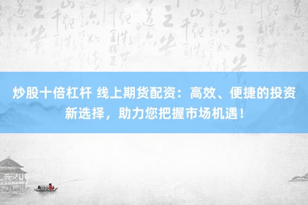炒股十倍杠杆 线上期货配资：高效、便捷的投资新选择，助力您把握市场机遇！