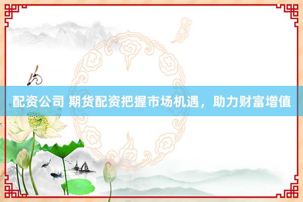 配资公司 期货配资把握市场机遇，助力财富增值