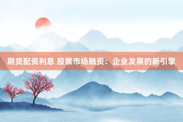 期货配资利息 股票市场融资：企业发展的新引擎