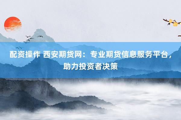 配资操作 西安期货网:专业期货信息服务平台,助力投资者决策