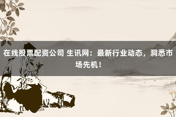 在线股票配资公司 生讯网：最新行业动态，洞悉市场先机！