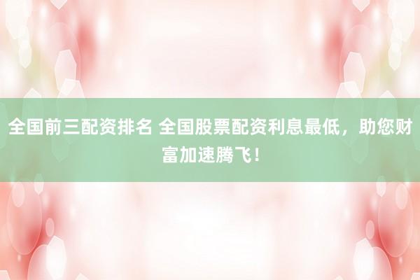 全国前三配资排名 全国股票配资利息最低,助您财富加速腾飞!