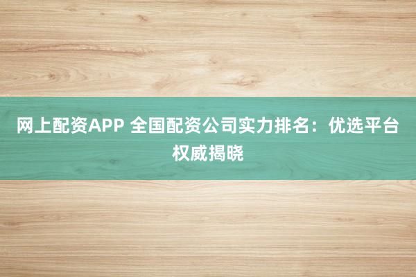 网上配资APP 全国配资公司实力排名：优选平台权威揭晓
