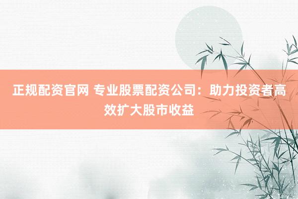 正规配资官网 专业股票配资公司：助力投资者高效扩大股市收益