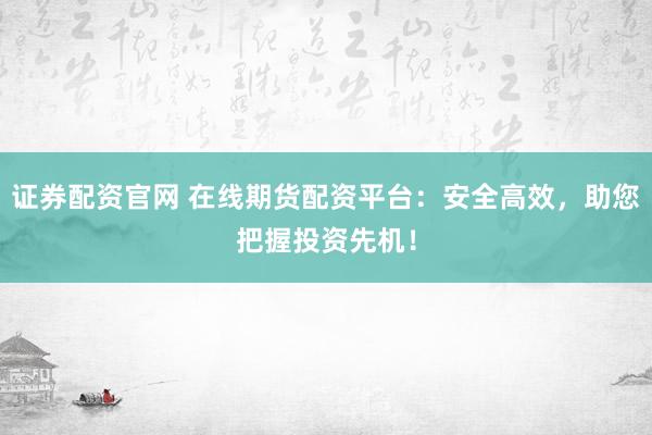 证券配资官网 在线期货配资平台：安全高效，助您把握投资先机！