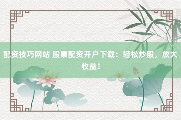 配资技巧网站 股票配资开户下载：轻松炒股，放大收益！