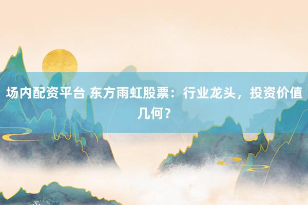 场内配资平台 东方雨虹股票:行业龙头,投资价值几何?