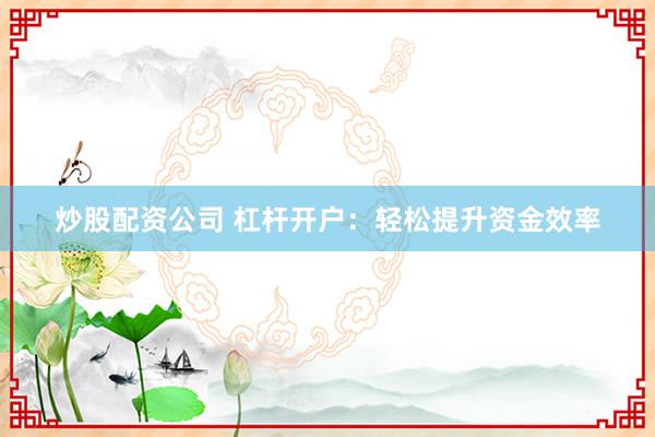 炒股配资公司 杠杆开户：轻松提升资金效率