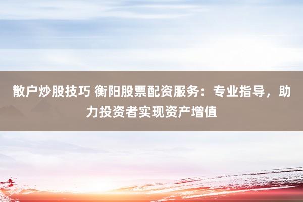 散户炒股技巧 衡阳股票配资服务：专业指导，助力投资者实现资产增值