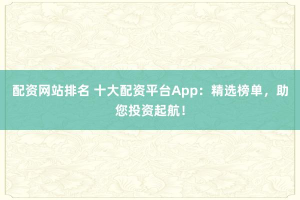 配资网站排名 十大配资平台App：精选榜单，助您投资起航！