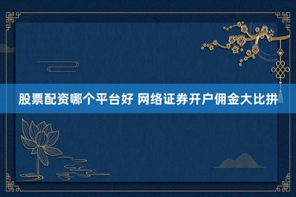 股票配资哪个平台好 网络证券开户佣金大比拼