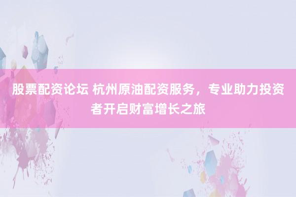 股票配资论坛 杭州原油配资服务，专业助力投资者开启财富增长之旅