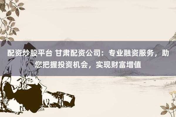 配资炒股平台 甘肃配资公司：专业融资服务，助您把握投资机会，实现财富增值