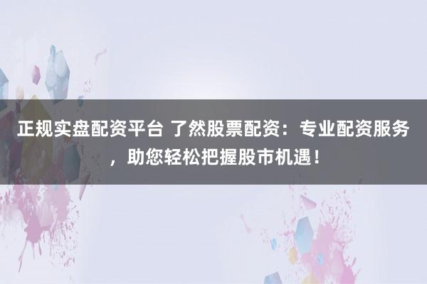 正规实盘配资平台 了然股票配资：专业配资服务，助您轻松把握股市机遇！