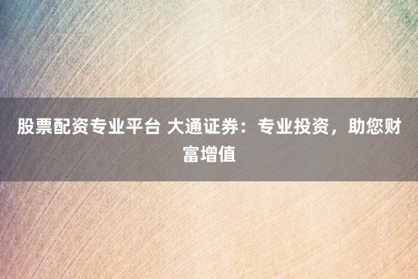 股票配资专业平台 大通证券：专业投资，助您财富增值
