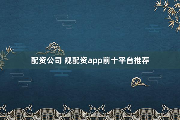配资公司 规配资app前十平台推荐