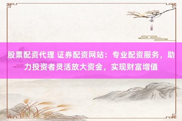 股票配资代理 证券配资网站：专业配资服务，助力投资者灵活放大资金，实现财富增值