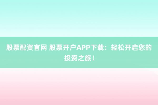 股票配资官网 股票开户APP下载：轻松开启您的投资之旅！