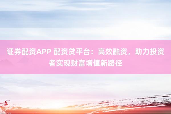 证券配资APP 配资贷平台：高效融资，助力投资者实现财富增值新路径