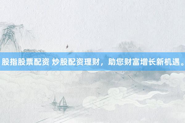 股指股票配资 炒股配资理财，助您财富增长新机遇。