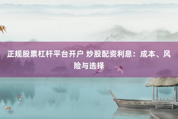 正规股票杠杆平台开户 炒股配资利息：成本、风险与选择