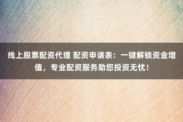 线上股票配资代理 配资申请表：一键解锁资金增值，专业配资服务助您投资无忧！