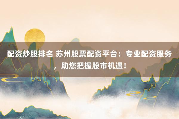 配资炒股排名 苏州股票配资平台：专业配资服务，助您把握股市机遇！