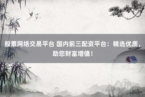股票网络交易平台 国内前三配资平台：精选优质，助您财富增值！
