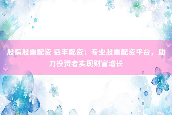 股指股票配资 益丰配资：专业股票配资平台，助力投资者实现财富增长