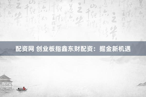 配资网 创业板指鑫东财配资：掘金新机遇