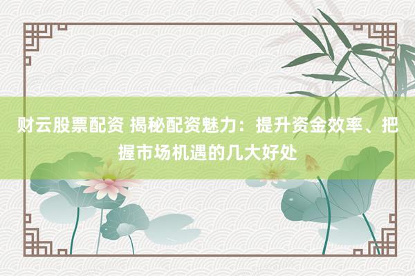财云股票配资 揭秘配资魅力：提升资金效率、把握市场机遇的几大好处