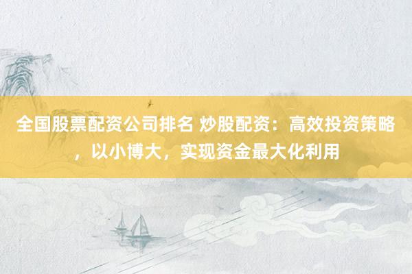 全国股票配资公司排名 炒股配资:高效投资策略,以小博大,实现资金最大化利用