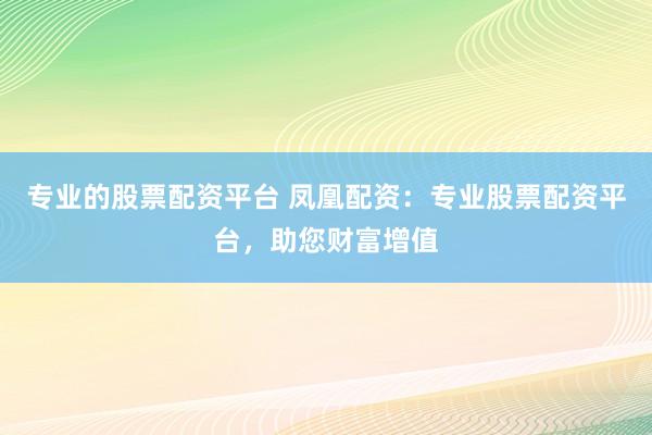 专业的股票配资平台 凤凰配资:专业股票配资平台,助您财富增值